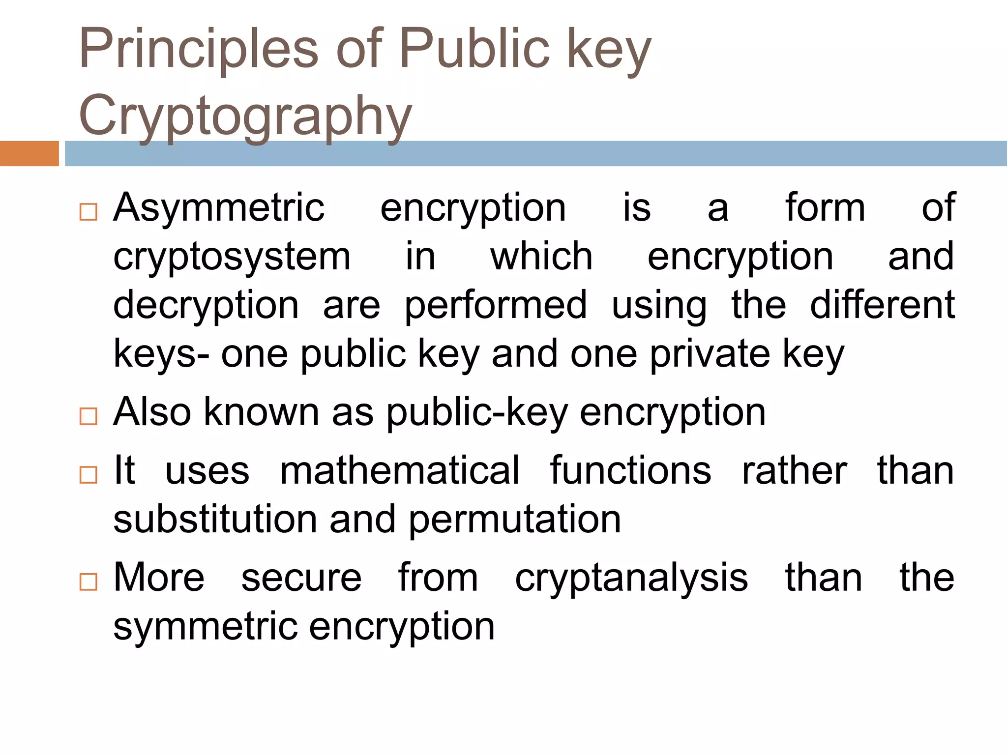 Principles of Public key
Cryptography
 Asymmetric encryption is a form of
cryptosystem in which encryption and
decryption are performed using the different
keys- one public key and one private key
 Also known as public-key encryption
 It uses mathematical functions rather than
substitution and permutation
 More secure from cryptanalysis than the
symmetric encryption
 