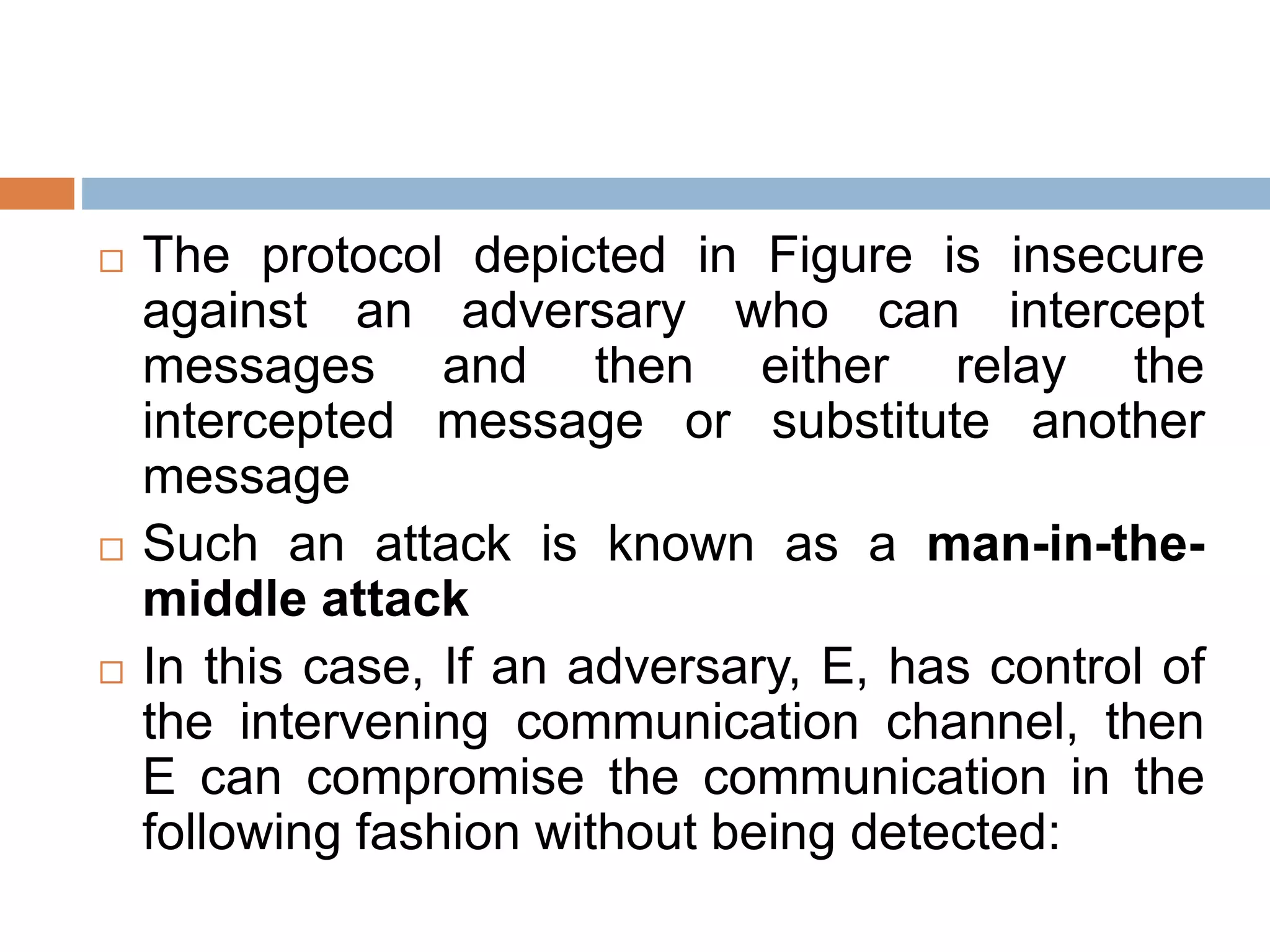  The protocol depicted in Figure is insecure
against an adversary who can intercept
messages and then either relay the
intercepted message or substitute another
message
 Such an attack is known as a man-in-the-
middle attack
 In this case, If an adversary, E, has control of
the intervening communication channel, then
E can compromise the communication in the
following fashion without being detected:
 