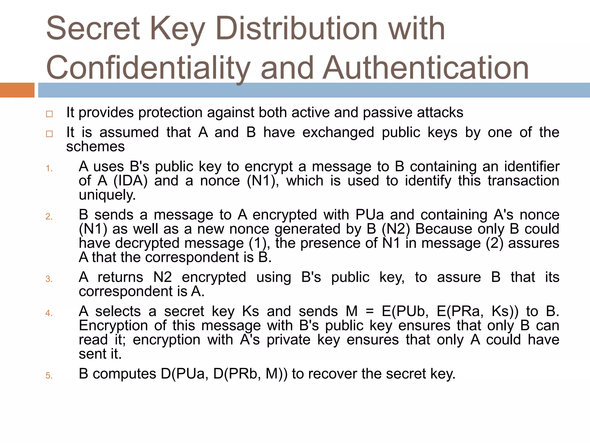 Secret Key Distribution with
Confidentiality and Authentication
 It provides protection against both active and passive attacks
 It is assumed that A and B have exchanged public keys by one of the
schemes
1. A uses B's public key to encrypt a message to B containing an identifier
of A (IDA) and a nonce (N1), which is used to identify this transaction
uniquely.
2. B sends a message to A encrypted with PUa and containing A's nonce
(N1) as well as a new nonce generated by B (N2) Because only B could
have decrypted message (1), the presence of N1 in message (2) assures
A that the correspondent is B.
3. A returns N2 encrypted using B's public key, to assure B that its
correspondent is A.
4. A selects a secret key Ks and sends M = E(PUb, E(PRa, Ks)) to B.
Encryption of this message with B's public key ensures that only B can
read it; encryption with A's private key ensures that only A could have
sent it.
5. B computes D(PUa, D(PRb, M)) to recover the secret key.
 