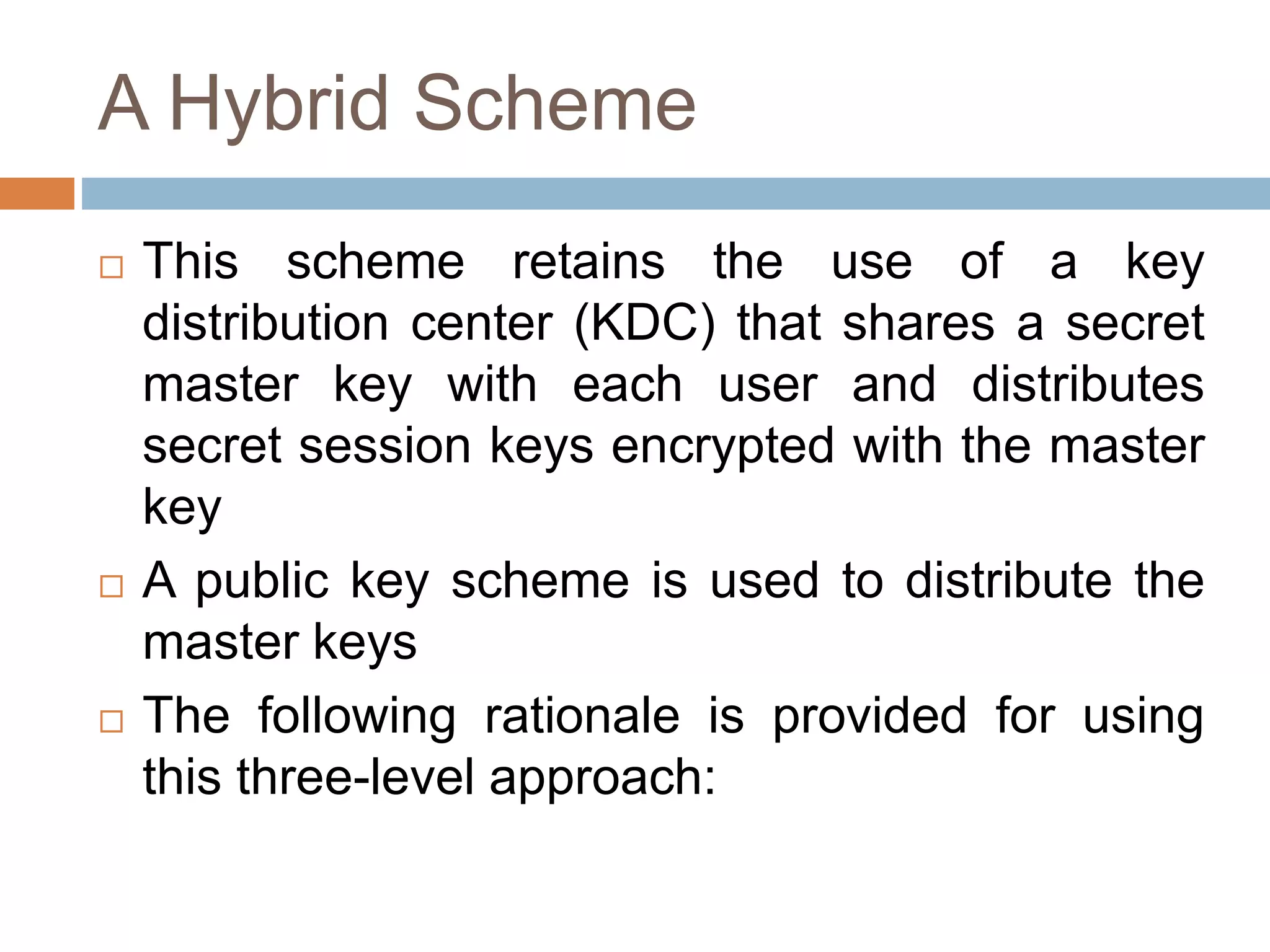 A Hybrid Scheme
 This scheme retains the use of a key
distribution center (KDC) that shares a secret
master key with each user and distributes
secret session keys encrypted with the master
key
 A public key scheme is used to distribute the
master keys
 The following rationale is provided for using
this three-level approach:
 