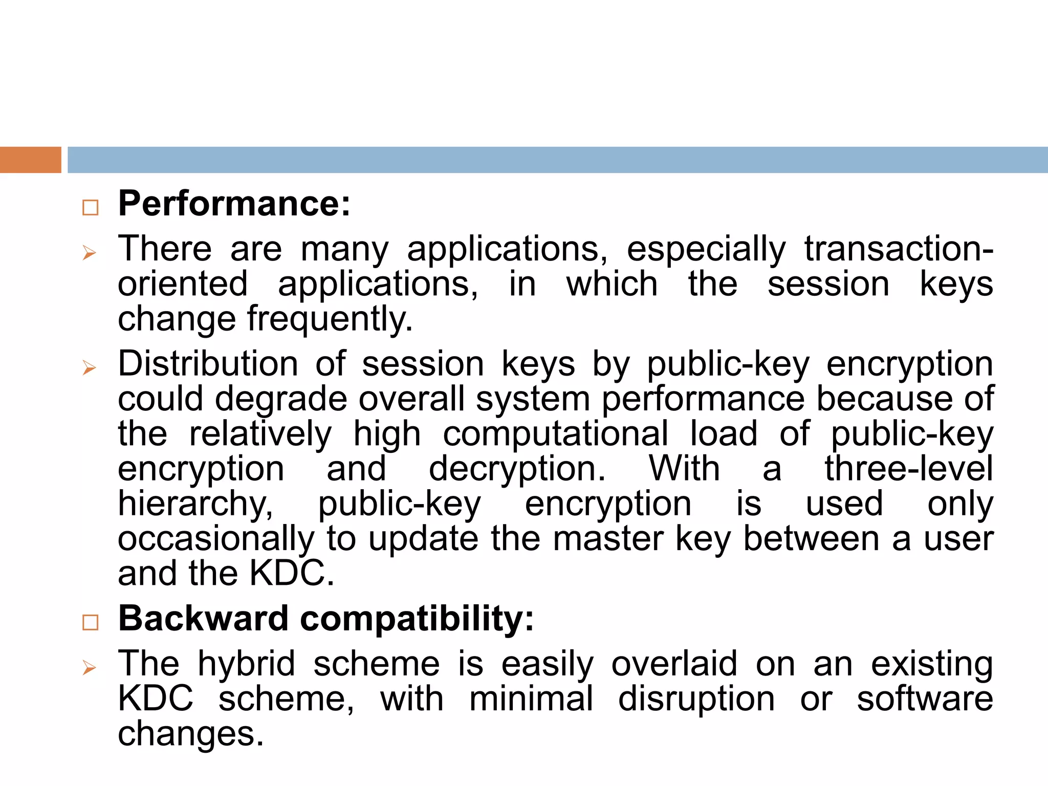  Performance:
 There are many applications, especially transaction-
oriented applications, in which the session keys
change frequently.
 Distribution of session keys by public-key encryption
could degrade overall system performance because of
the relatively high computational load of public-key
encryption and decryption. With a three-level
hierarchy, public-key encryption is used only
occasionally to update the master key between a user
and the KDC.
 Backward compatibility:
 The hybrid scheme is easily overlaid on an existing
KDC scheme, with minimal disruption or software
changes.
 