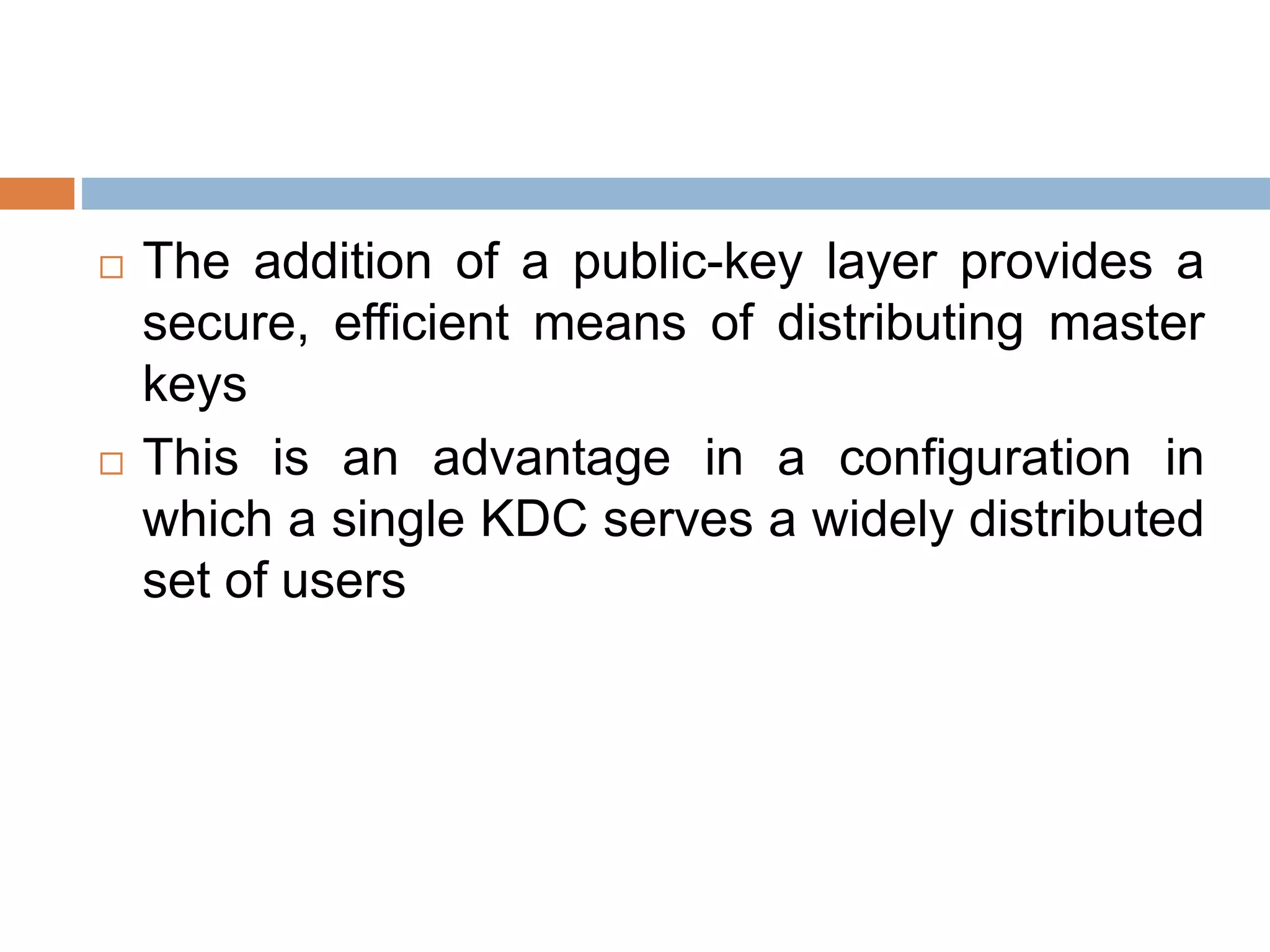  The addition of a public-key layer provides a
secure, efficient means of distributing master
keys
 This is an advantage in a configuration in
which a single KDC serves a widely distributed
set of users
 
