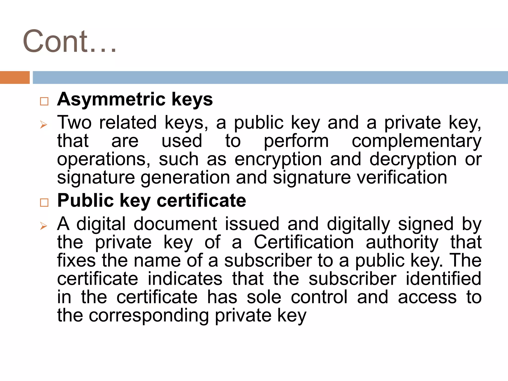 Cont…
 Asymmetric keys
 Two related keys, a public key and a private key,
that are used to perform complementary
operations, such as encryption and decryption or
signature generation and signature verification
 Public key certificate
 A digital document issued and digitally signed by
the private key of a Certification authority that
fixes the name of a subscriber to a public key. The
certificate indicates that the subscriber identified
in the certificate has sole control and access to
the corresponding private key
 