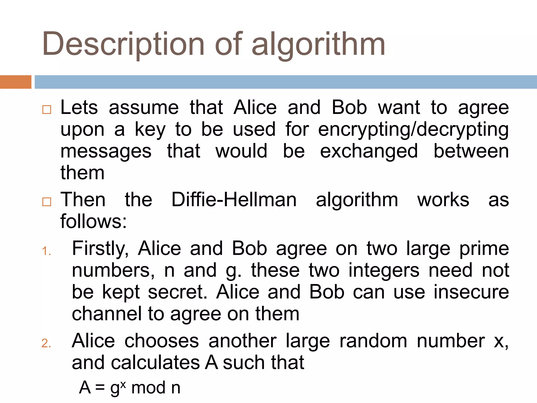 Description of algorithm
 Lets assume that Alice and Bob want to agree
upon a key to be used for encrypting/decrypting
messages that would be exchanged between
them
 Then the Diffie-Hellman algorithm works as
follows:
1. Firstly, Alice and Bob agree on two large prime
numbers, n and g. these two integers need not
be kept secret. Alice and Bob can use insecure
channel to agree on them
2. Alice chooses another large random number x,
and calculates A such that
A = gx mod n
 
