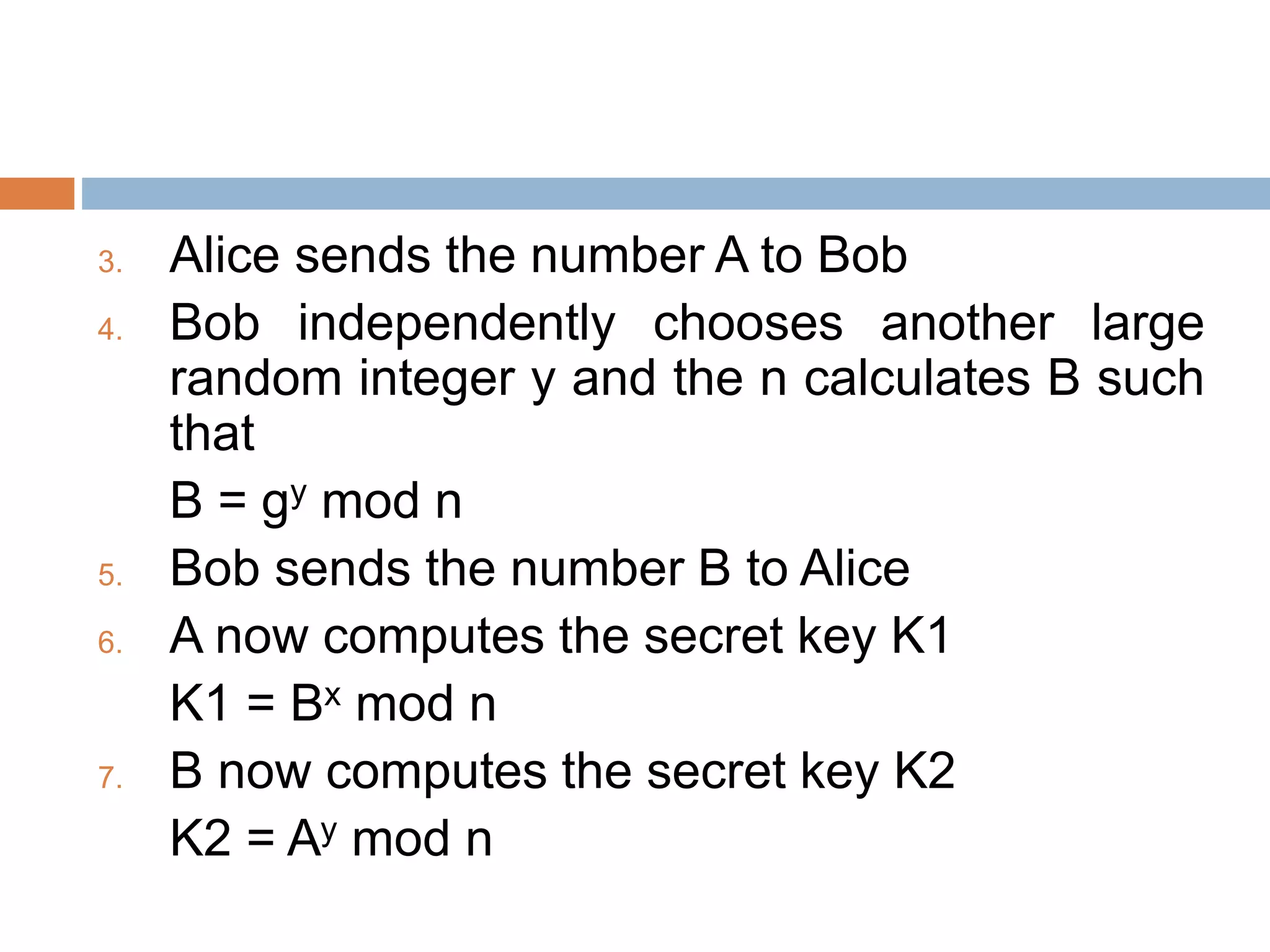3. Alice sends the number A to Bob
4. Bob independently chooses another large
random integer y and the n calculates B such
that
B = gy mod n
5. Bob sends the number B to Alice
6. A now computes the secret key K1
K1 = Bx mod n
7. B now computes the secret key K2
K2 = Ay mod n
 