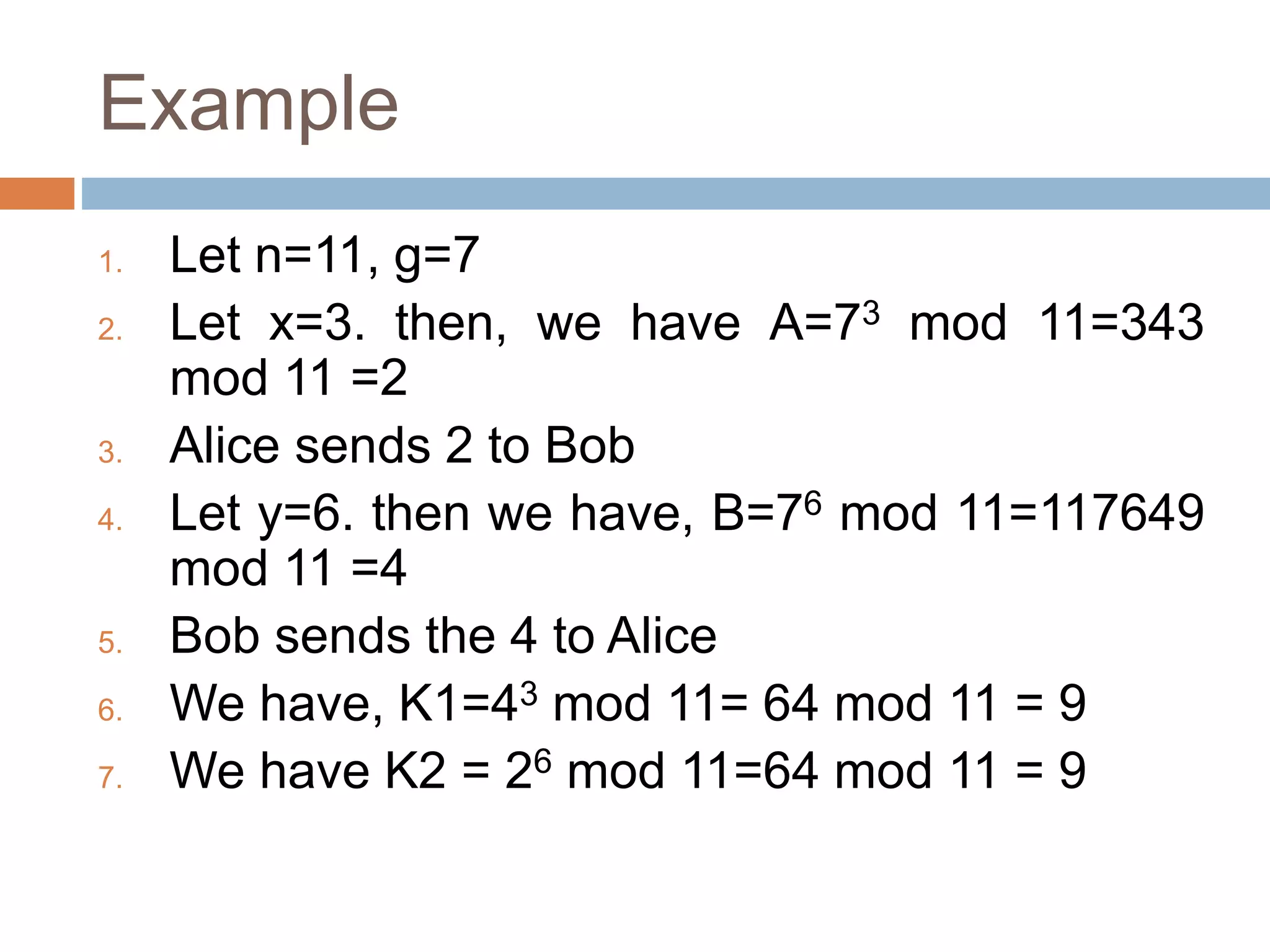 Example
1. Let n=11, g=7
2. Let x=3. then, we have A=73 mod 11=343
mod 11 =2
3. Alice sends 2 to Bob
4. Let y=6. then we have, B=76 mod 11=117649
mod 11 =4
5. Bob sends the 4 to Alice
6. We have, K1=43 mod 11= 64 mod 11 = 9
7. We have K2 = 26 mod 11=64 mod 11 = 9
 