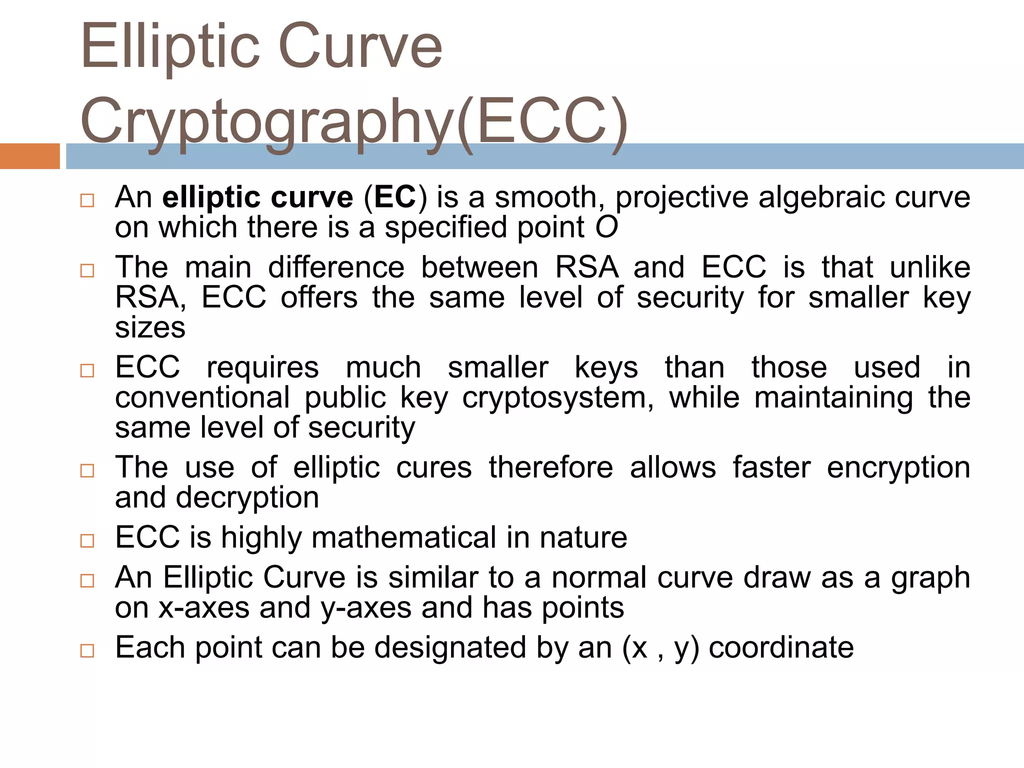 Elliptic Curve
Cryptography(ECC)
 An elliptic curve (EC) is a smooth, projective algebraic curve
on which there is a specified point O
 The main difference between RSA and ECC is that unlike
RSA, ECC offers the same level of security for smaller key
sizes
 ECC requires much smaller keys than those used in
conventional public key cryptosystem, while maintaining the
same level of security
 The use of elliptic cures therefore allows faster encryption
and decryption
 ECC is highly mathematical in nature
 An Elliptic Curve is similar to a normal curve draw as a graph
on x-axes and y-axes and has points
 Each point can be designated by an (x , y) coordinate
 