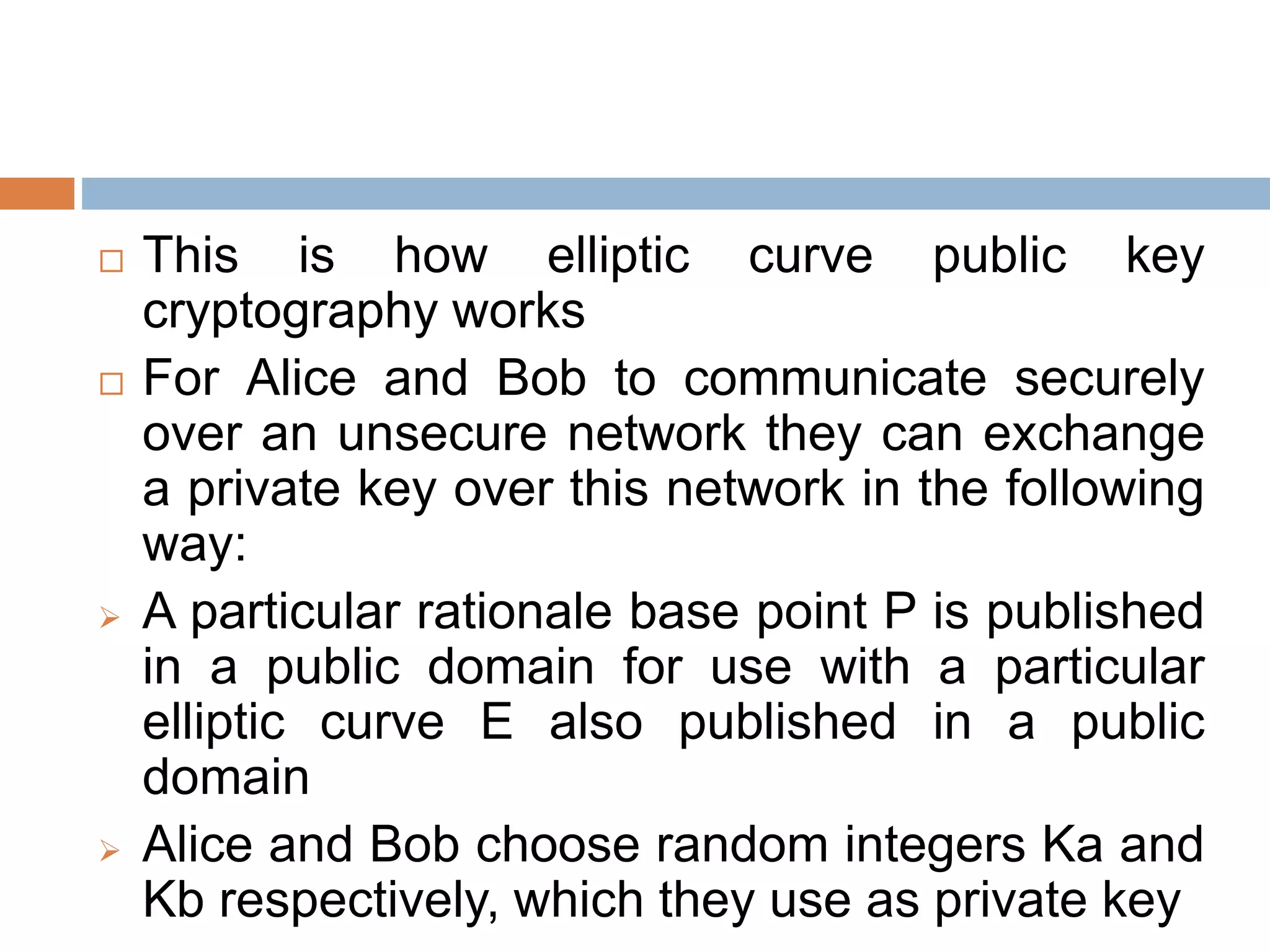  This is how elliptic curve public key
cryptography works
 For Alice and Bob to communicate securely
over an unsecure network they can exchange
a private key over this network in the following
way:
 A particular rationale base point P is published
in a public domain for use with a particular
elliptic curve E also published in a public
domain
 Alice and Bob choose random integers Ka and
Kb respectively, which they use as private key
 