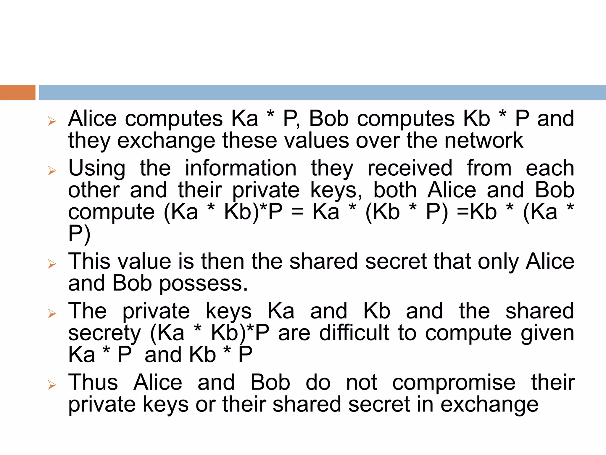  Alice computes Ka * P, Bob computes Kb * P and
they exchange these values over the network
 Using the information they received from each
other and their private keys, both Alice and Bob
compute (Ka * Kb)*P = Ka * (Kb * P) =Kb * (Ka *
P)
 This value is then the shared secret that only Alice
and Bob possess.
 The private keys Ka and Kb and the shared
secrety (Ka * Kb)*P are difficult to compute given
Ka * P and Kb * P
 Thus Alice and Bob do not compromise their
private keys or their shared secret in exchange
 