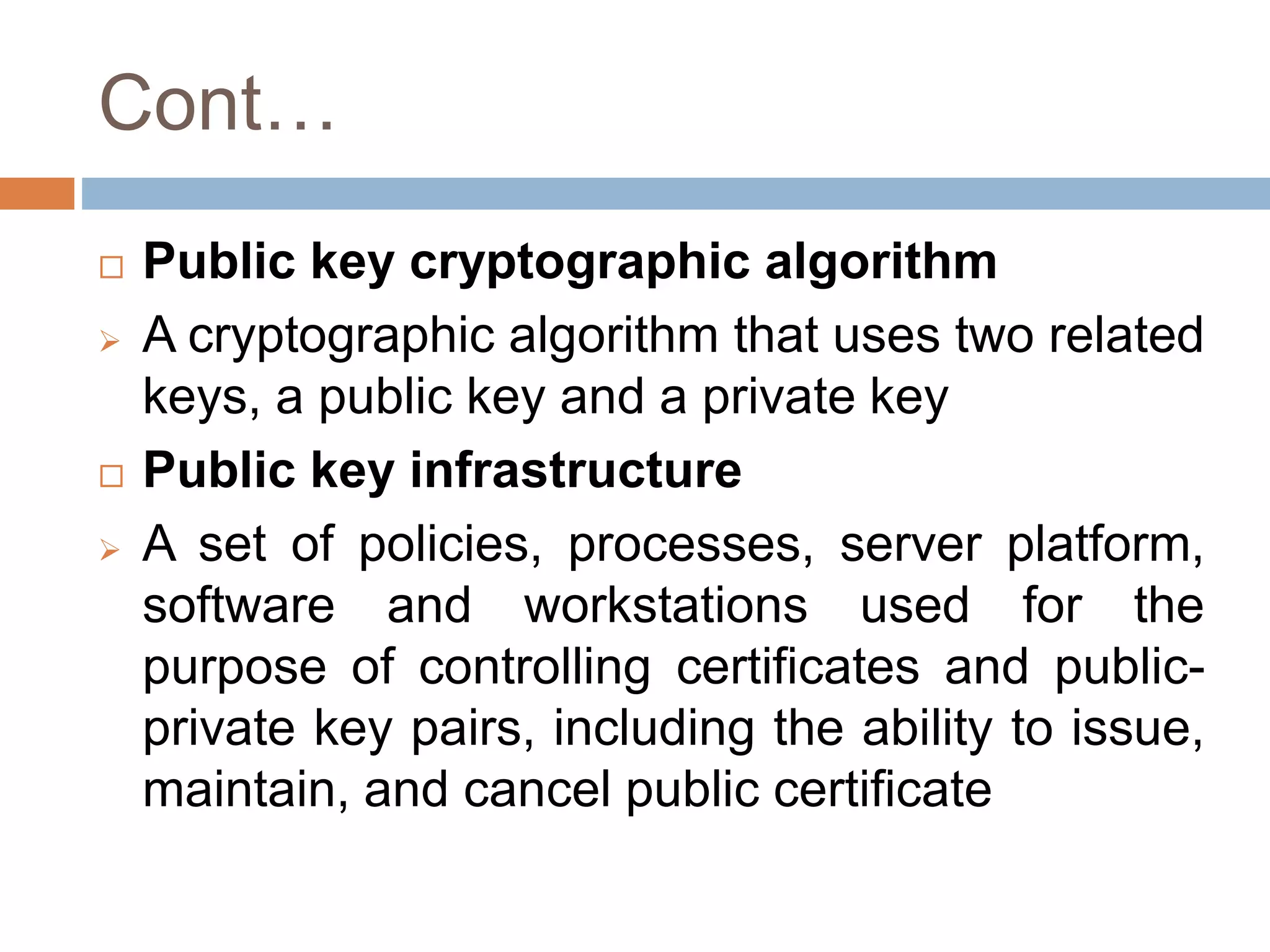 Cont…
 Public key cryptographic algorithm
 A cryptographic algorithm that uses two related
keys, a public key and a private key
 Public key infrastructure
 A set of policies, processes, server platform,
software and workstations used for the
purpose of controlling certificates and public-
private key pairs, including the ability to issue,
maintain, and cancel public certificate
 