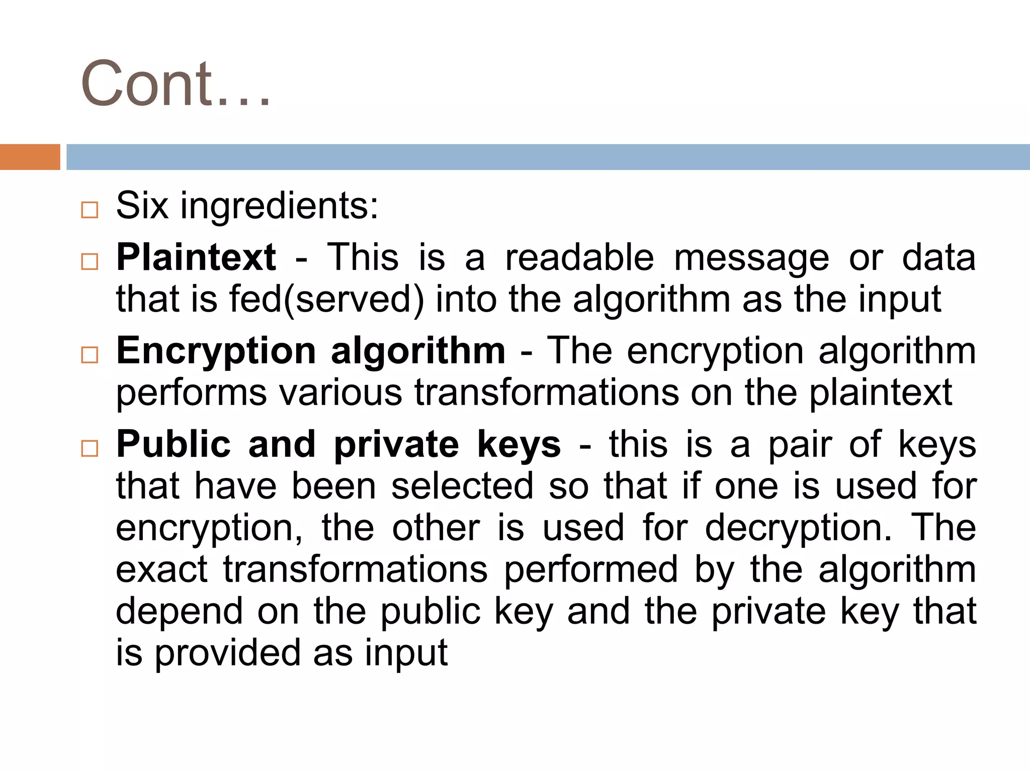 Cont…
 Six ingredients:
 Plaintext - This is a readable message or data
that is fed(served) into the algorithm as the input
 Encryption algorithm - The encryption algorithm
performs various transformations on the plaintext
 Public and private keys - this is a pair of keys
that have been selected so that if one is used for
encryption, the other is used for decryption. The
exact transformations performed by the algorithm
depend on the public key and the private key that
is provided as input
 