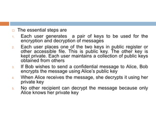  The essential steps are
1. Each user generates a pair of keys to be used for the
encryption and decryption of messages
2. Each user places one of the two keys in public register or
other accessible file. This is public key. The other key is
kept private. Each user maintains a collection of public keys
obtained from others
3. If Bob wishes to send a confidential message to Alice, Bob
encrypts the message using Alice’s public key
4. When Alice receives the message, she decrypts it using her
private key
5. No other recipient can decrypt the message because only
Alice knows her private key
 