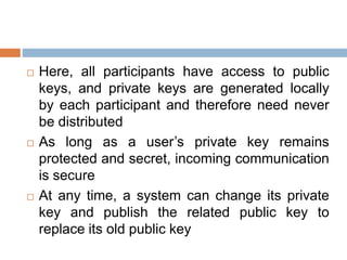  Here, all participants have access to public
keys, and private keys are generated locally
by each participant and therefore need never
be distributed
 As long as a user’s private key remains
protected and secret, incoming communication
is secure
 At any time, a system can change its private
key and publish the related public key to
replace its old public key
 