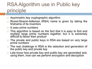 RSA Algorithm use in Public key
principle
 Asymmetric key cryptographic algorithm
 Rivest-Shamir-Adleman (RSA) name is given by taking the
firstname of its inventors
 It uses prime numbers
 This algorithm is based on the fact that it is easy to find and
multiply large prime numbers together, but it is extremely
difficult to factor their product
 The private and public keys in RSA are based on very large
prime numbers
 The real challenge in RSA is the selection and generation of
the public key and private key
 Lets know how private key and public key are generated and,
using them, how can we perform encryption and decryption
 