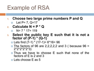 Example of RSA
1. Choose two large prime numbers P and Q
 Let P= 7, Q=17
2. Calculate N = P * Q
 N= 7 * 17= 119
3. Select the public key E such that it is not a
factor of (P-1) * (Q-1)
 Lets find (7-1) * (17-1)= 6*16= 96
 The factors of 96 are 2,2,2,2,2 and 3 ( because 96 =
2*2*2*2*2*3)
 Thus we have to choose E such that none of the
factors of E is 2 and 3
 Lets choose E as 5
 