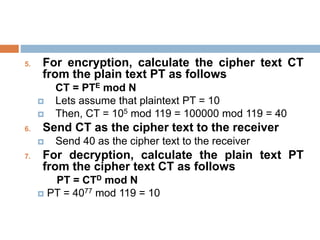5. For encryption, calculate the cipher text CT
from the plain text PT as follows
CT = PTE mod N
 Lets assume that plaintext PT = 10
 Then, CT = 105 mod 119 = 100000 mod 119 = 40
6. Send CT as the cipher text to the receiver
 Send 40 as the cipher text to the receiver
7. For decryption, calculate the plain text PT
from the cipher text CT as follows
PT = CTD mod N
 PT = 4077 mod 119 = 10
 