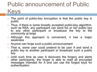 Public announcement of Public
Keys
 The point of public-key encryption is that the public key is
public
 Thus, if there is some broadly accepted public-key algorithm,
such as RSA, any participant can send his or her public key
to any other participant or broadcast the key to the
community at large
 Although this approach is convenient, it has a major
weakness
 Anyone can forge such a public announcement
 That is, some user could pretend to be user A and send a
public key to another participant or broadcast such a public
key
 Until such time as user A discovers the forgery and alerts
other participants, the forger is able to read all encrypted
messages intended for A and can use the forged keys for
authentication
 