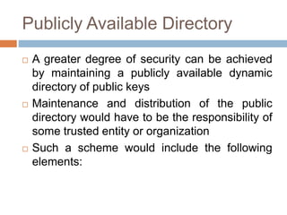 Publicly Available Directory
 A greater degree of security can be achieved
by maintaining a publicly available dynamic
directory of public keys
 Maintenance and distribution of the public
directory would have to be the responsibility of
some trusted entity or organization
 Such a scheme would include the following
elements:
 
