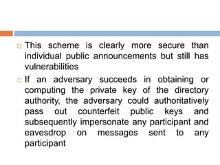  This scheme is clearly more secure than
individual public announcements but still has
vulnerabilities
 If an adversary succeeds in obtaining or
computing the private key of the directory
authority, the adversary could authoritatively
pass out counterfeit public keys and
subsequently impersonate any participant and
eavesdrop on messages sent to any
participant
 