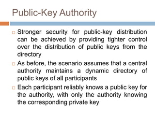 Public-Key Authority
 Stronger security for public-key distribution
can be achieved by providing tighter control
over the distribution of public keys from the
directory
 As before, the scenario assumes that a central
authority maintains a dynamic directory of
public keys of all participants
 Each participant reliably knows a public key for
the authority, with only the authority knowing
the corresponding private key
 