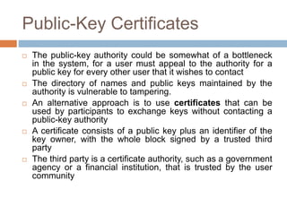 Public-Key Certificates
 The public-key authority could be somewhat of a bottleneck
in the system, for a user must appeal to the authority for a
public key for every other user that it wishes to contact
 The directory of names and public keys maintained by the
authority is vulnerable to tampering.
 An alternative approach is to use certificates that can be
used by participants to exchange keys without contacting a
public-key authority
 A certificate consists of a public key plus an identifier of the
key owner, with the whole block signed by a trusted third
party
 The third party is a certificate authority, such as a government
agency or a financial institution, that is trusted by the user
community
 