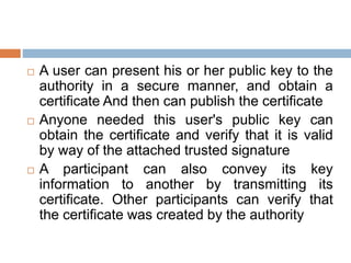  A user can present his or her public key to the
authority in a secure manner, and obtain a
certificate And then can publish the certificate
 Anyone needed this user's public key can
obtain the certificate and verify that it is valid
by way of the attached trusted signature
 A participant can also convey its key
information to another by transmitting its
certificate. Other participants can verify that
the certificate was created by the authority
 