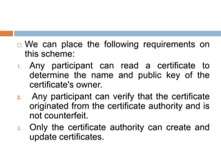  We can place the following requirements on
this scheme:
1. Any participant can read a certificate to
determine the name and public key of the
certificate's owner.
2. Any participant can verify that the certificate
originated from the certificate authority and is
not counterfeit.
3. Only the certificate authority can create and
update certificates.
 