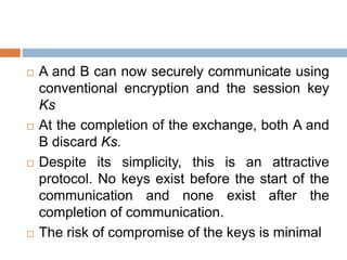  A and B can now securely communicate using
conventional encryption and the session key
Ks
 At the completion of the exchange, both A and
B discard Ks.
 Despite its simplicity, this is an attractive
protocol. No keys exist before the start of the
communication and none exist after the
completion of communication.
 The risk of compromise of the keys is minimal
 