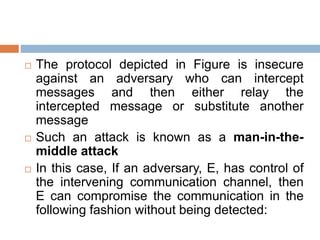  The protocol depicted in Figure is insecure
against an adversary who can intercept
messages and then either relay the
intercepted message or substitute another
message
 Such an attack is known as a man-in-the-
middle attack
 In this case, If an adversary, E, has control of
the intervening communication channel, then
E can compromise the communication in the
following fashion without being detected:
 