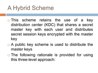 A Hybrid Scheme
 This scheme retains the use of a key
distribution center (KDC) that shares a secret
master key with each user and distributes
secret session keys encrypted with the master
key
 A public key scheme is used to distribute the
master keys
 The following rationale is provided for using
this three-level approach:
 