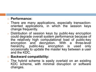  Performance:
 There are many applications, especially transaction-
oriented applications, in which the session keys
change frequently.
 Distribution of session keys by public-key encryption
could degrade overall system performance because of
the relatively high computational load of public-key
encryption and decryption. With a three-level
hierarchy, public-key encryption is used only
occasionally to update the master key between a user
and the KDC.
 Backward compatibility:
 The hybrid scheme is easily overlaid on an existing
KDC scheme, with minimal disruption or software
changes.
 