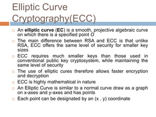 Elliptic Curve
Cryptography(ECC)
 An elliptic curve (EC) is a smooth, projective algebraic curve
on which there is a specified point O
 The main difference between RSA and ECC is that unlike
RSA, ECC offers the same level of security for smaller key
sizes
 ECC requires much smaller keys than those used in
conventional public key cryptosystem, while maintaining the
same level of security
 The use of elliptic cures therefore allows faster encryption
and decryption
 ECC is highly mathematical in nature
 An Elliptic Curve is similar to a normal curve draw as a graph
on x-axes and y-axes and has points
 Each point can be designated by an (x , y) coordinate
 