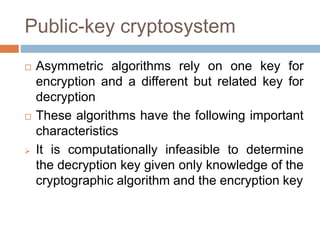 Public-key cryptosystem
 Asymmetric algorithms rely on one key for
encryption and a different but related key for
decryption
 These algorithms have the following important
characteristics
 It is computationally infeasible to determine
the decryption key given only knowledge of the
cryptographic algorithm and the encryption key
 