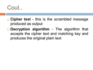 Cout..
 Cipher text - this is the scrambled message
produced as output
 Decryption algorithm - The algorithm that
accepts the cipher text and matching key and
produces the original plain text
 