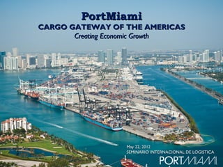 PortMiami
CARGO GATEWAY OF THE AMERICAS
       Creating Economic Growth




                  May 22, 2012
                  SEMINARIO INTERNACIONAL DE LOGISTICA
 