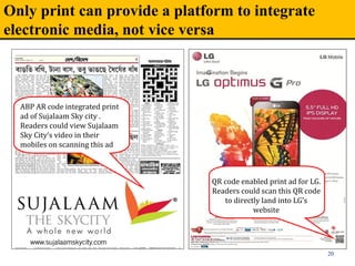 Only print can provide a platform to integrate
electronic media, not vice versa
20
ABP AR code integrated print 
ad of Sujalaam Sky city . 
Readers could view Sujalaam 
Sky City’s video in their 
mobiles on scanning this ad 
QR code enabled print ad for LG. 
Readers could scan this QR code 
to directly land into LG’s 
website
 