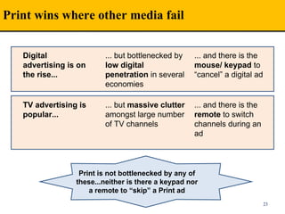 Print wins where other media fail
23
Digital
advertising is on
the rise...
... but bottlenecked by
low digital
penetration in several
economies
... and there is the
mouse/ keypad to
“cancel” a digital ad
TV advertising is
popular...
... but massive clutter
amongst large number
of TV channels
... and there is the
remote to switch
channels during an
ad
Print is not bottlenecked by any of
these...neither is there a keypad nor
a remote to “skip” a Print ad
 