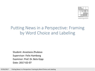 Putting News in a Perspective: Framing
by Word Choice and Labeling
Student: Anastasia Zhukova
Supervisor: Felix Hamborg
Examiner: Prof. Dr. Bela Gipp
Date: 2017-02-07
07/02/2017 Putting News in a Perspective: Framing by Word Choice and Labeling
 
