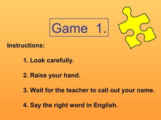 Game 1.
Instructions:
1. Look carefully.
2. Raise your hand.
3. Wait for the teacher to call out your name.
4. Say the right word in English.
 