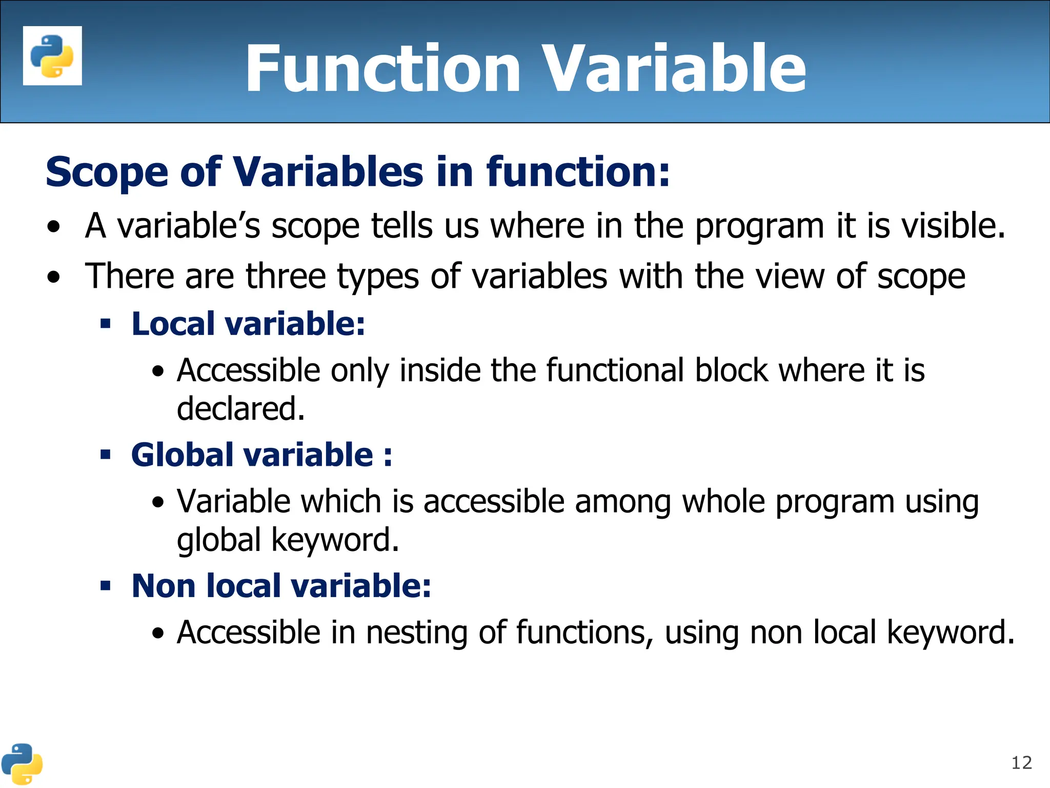 12
Function Variable
Scope of Variables in function:
• A variable’s scope tells us where in the program it is visible.
• There are three types of variables with the view of scope
▪ Local variable:
• Accessible only inside the functional block where it is
declared.
▪ Global variable :
• Variable which is accessible among whole program using
global keyword.
▪ Non local variable:
• Accessible in nesting of functions, using non local keyword.
 