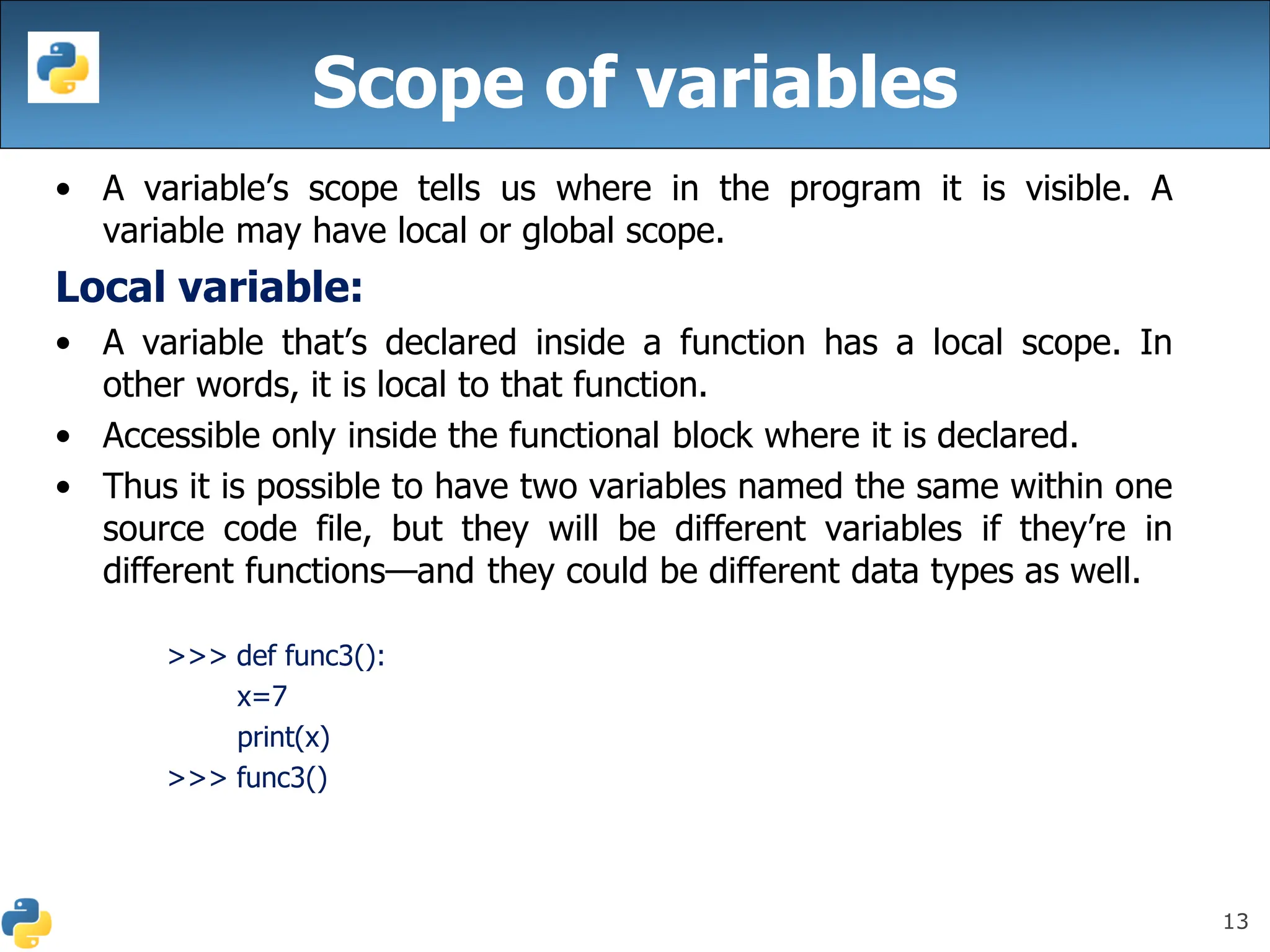 13
Scope of variables
• A variable’s scope tells us where in the program it is visible. A
variable may have local or global scope.
Local variable:
• A variable that’s declared inside a function has a local scope. In
other words, it is local to that function.
• Accessible only inside the functional block where it is declared.
• Thus it is possible to have two variables named the same within one
source code file, but they will be different variables if they’re in
different functions—and they could be different data types as well.
>>> def func3():
x=7
print(x)
>>> func3()
 