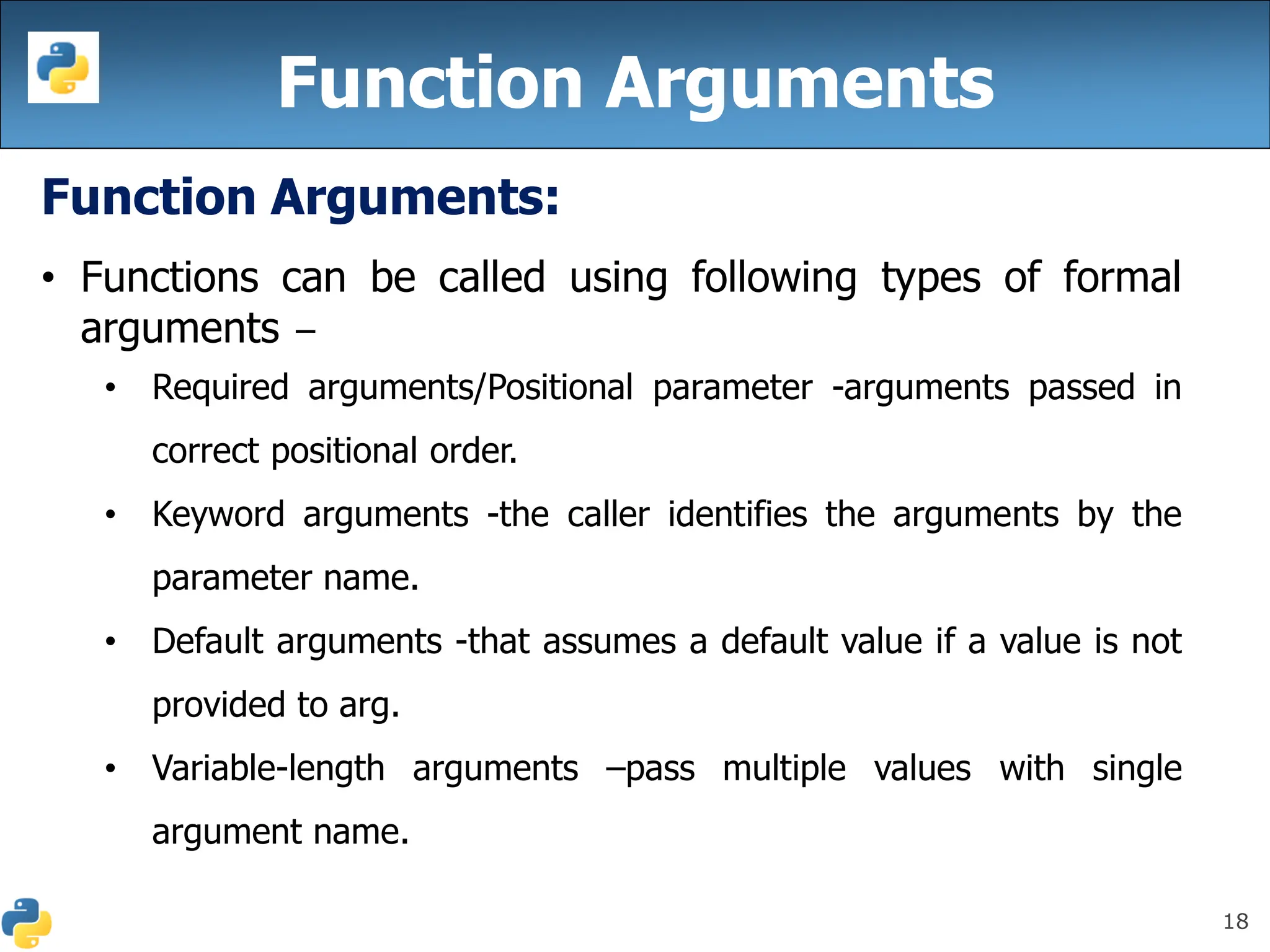 18
Function Arguments
Function Arguments:
• Functions can be called using following types of formal
arguments −
• Required arguments/Positional parameter -arguments passed in
correct positional order.
• Keyword arguments -the caller identifies the arguments by the
parameter name.
• Default arguments -that assumes a default value if a value is not
provided to arg.
• Variable-length arguments –pass multiple values with single
argument name.
 
