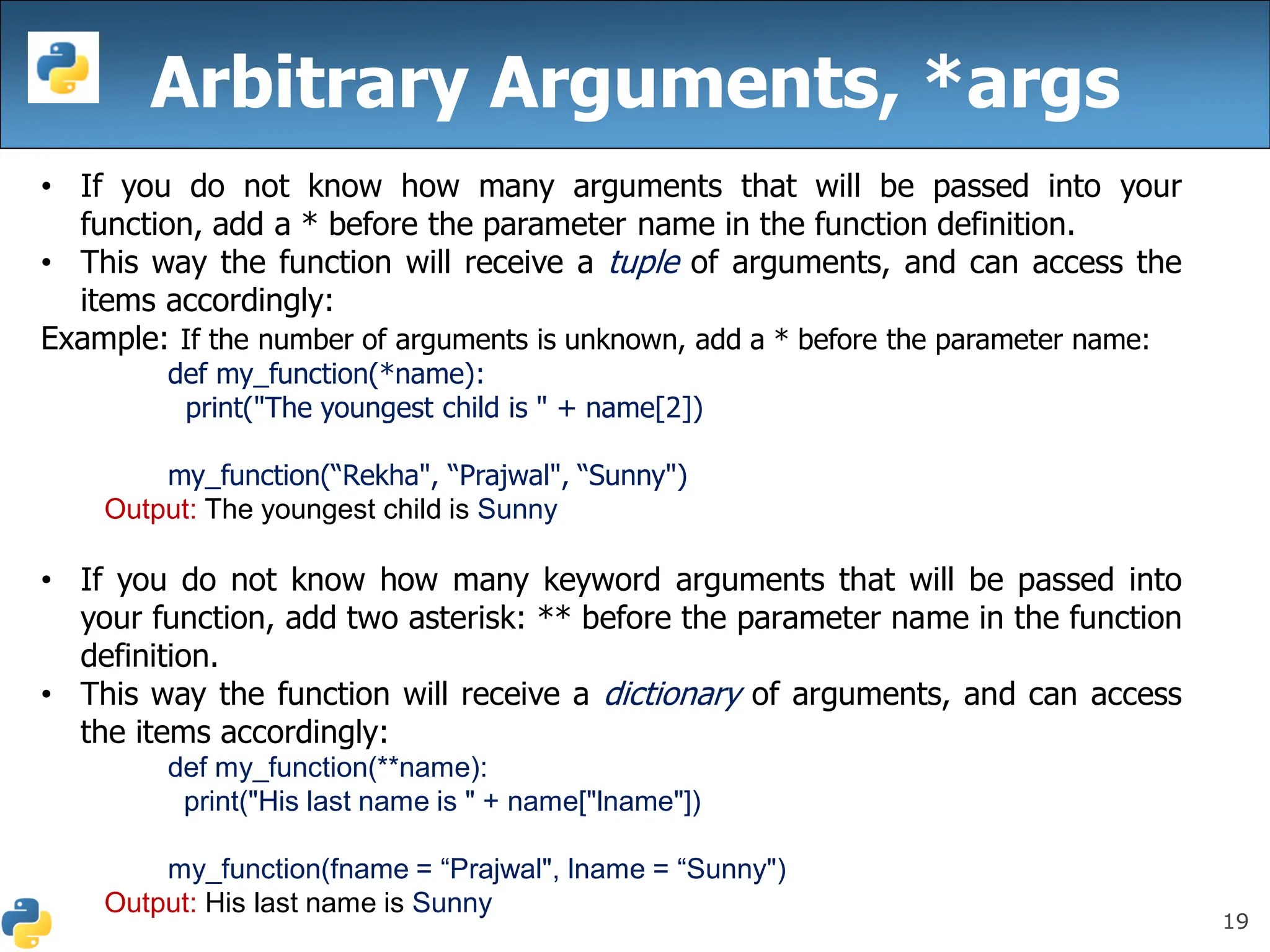 19
Arbitrary Arguments, *args
• If you do not know how many arguments that will be passed into your
function, add a * before the parameter name in the function definition.
• This way the function will receive a tuple of arguments, and can access the
items accordingly:
Example: If the number of arguments is unknown, add a * before the parameter name:
def my_function(*name):
print("The youngest child is " + name[2])
my_function(“Rekha", “Prajwal", “Sunny")
Output: The youngest child is Sunny
• If you do not know how many keyword arguments that will be passed into
your function, add two asterisk: ** before the parameter name in the function
definition.
• This way the function will receive a dictionary of arguments, and can access
the items accordingly:
def my_function(**name):
print("His last name is " + name["lname"])
my_function(fname = “Prajwal", lname = “Sunny")
Output: His last name is Sunny
 