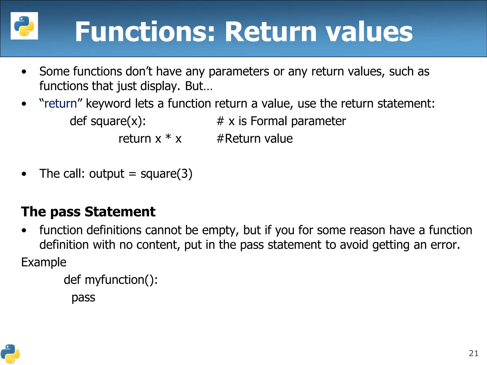 21
Functions: Return values
• Some functions don’t have any parameters or any return values, such as
functions that just display. But…
• “return” keyword lets a function return a value, use the return statement:
def square(x): # x is Formal parameter
return x * x #Return value
• The call: output = square(3)
The pass Statement
• function definitions cannot be empty, but if you for some reason have a function
definition with no content, put in the pass statement to avoid getting an error.
Example
def myfunction():
pass
 