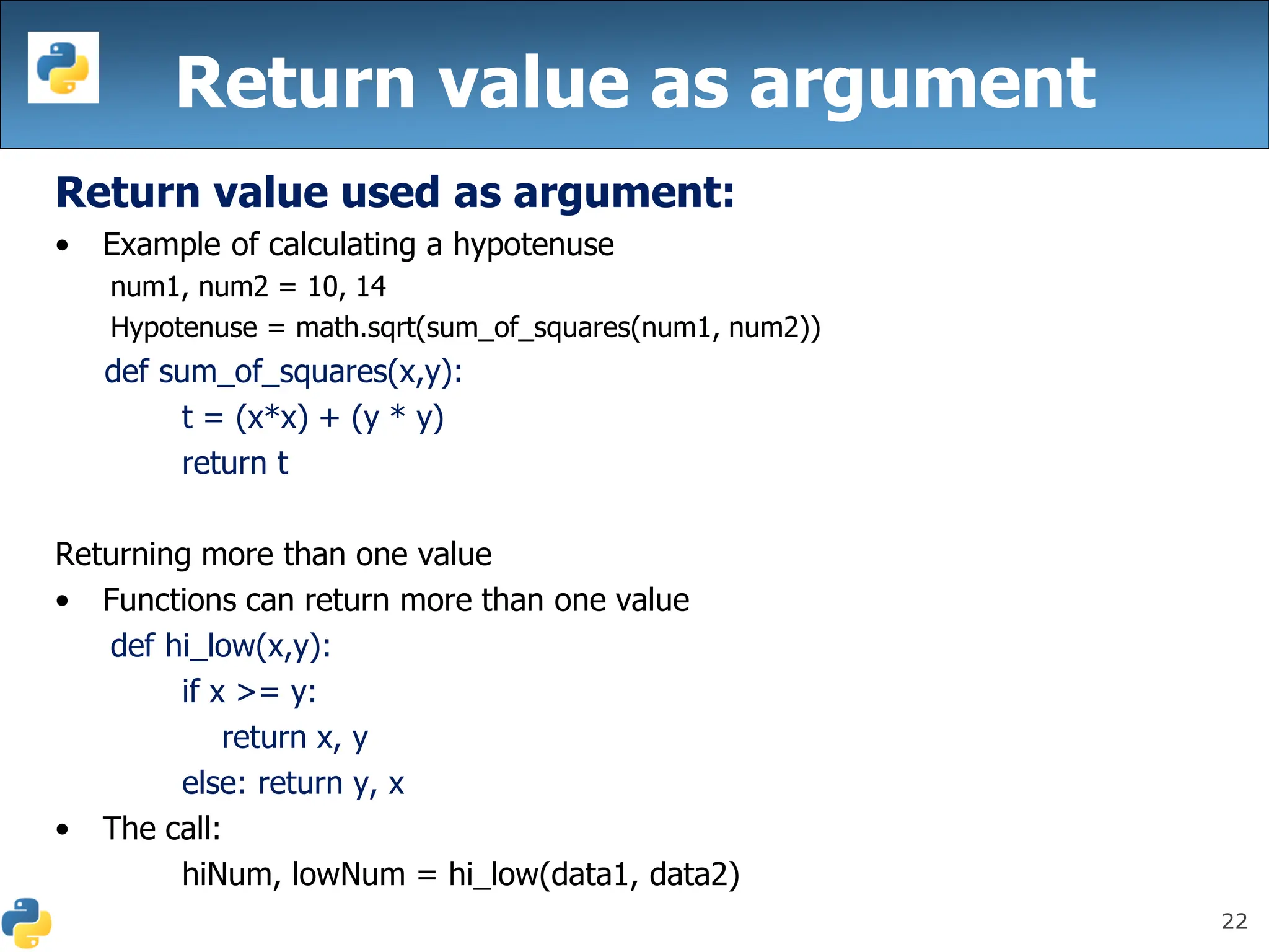 22
Return value as argument
Return value used as argument:
• Example of calculating a hypotenuse
num1, num2 = 10, 14
Hypotenuse = math.sqrt(sum_of_squares(num1, num2))
def sum_of_squares(x,y):
t = (x*x) + (y * y)
return t
Returning more than one value
• Functions can return more than one value
def hi_low(x,y):
if x >= y:
return x, y
else: return y, x
• The call:
hiNum, lowNum = hi_low(data1, data2)
 