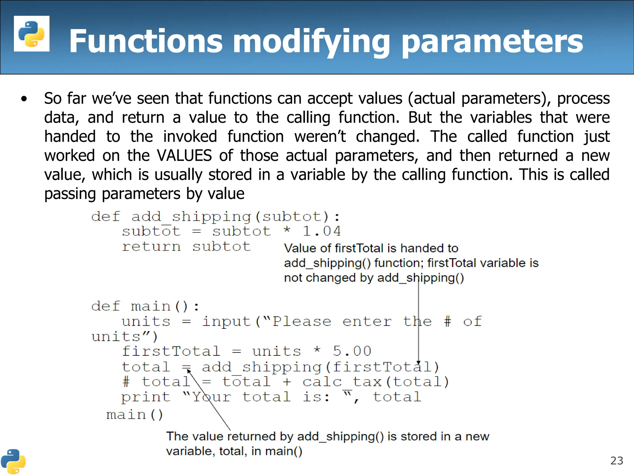 23
Functions modifying parameters
• So far we’ve seen that functions can accept values (actual parameters), process
data, and return a value to the calling function. But the variables that were
handed to the invoked function weren’t changed. The called function just
worked on the VALUES of those actual parameters, and then returned a new
value, which is usually stored in a variable by the calling function. This is called
passing parameters by value
 
