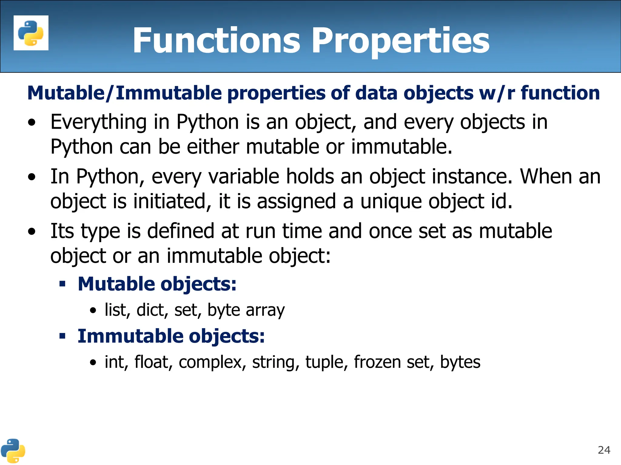 24
Functions Properties
Mutable/Immutable properties of data objects w/r function
• Everything in Python is an object, and every objects in
Python can be either mutable or immutable.
• In Python, every variable holds an object instance. When an
object is initiated, it is assigned a unique object id.
• Its type is defined at run time and once set as mutable
object or an immutable object:
▪ Mutable objects:
• list, dict, set, byte array
▪ Immutable objects:
• int, float, complex, string, tuple, frozen set, bytes
 