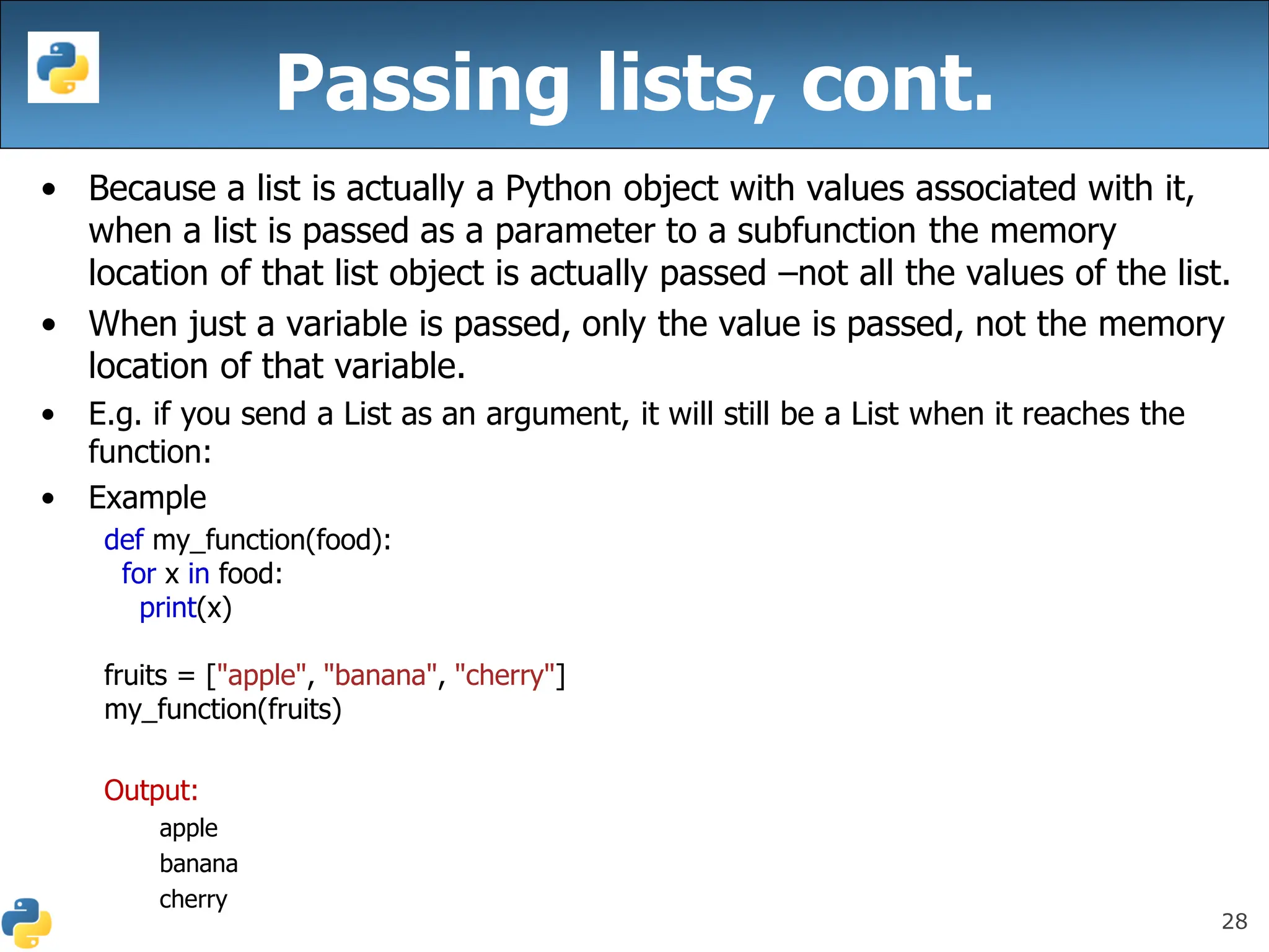 28
• Because a list is actually a Python object with values associated with it,
when a list is passed as a parameter to a subfunction the memory
location of that list object is actually passed –not all the values of the list.
• When just a variable is passed, only the value is passed, not the memory
location of that variable.
• E.g. if you send a List as an argument, it will still be a List when it reaches the
function:
• Example
def my_function(food):
for x in food:
print(x)
fruits = ["apple", "banana", "cherry"]
my_function(fruits)
Output:
apple
banana
cherry
Passing lists, cont.
 