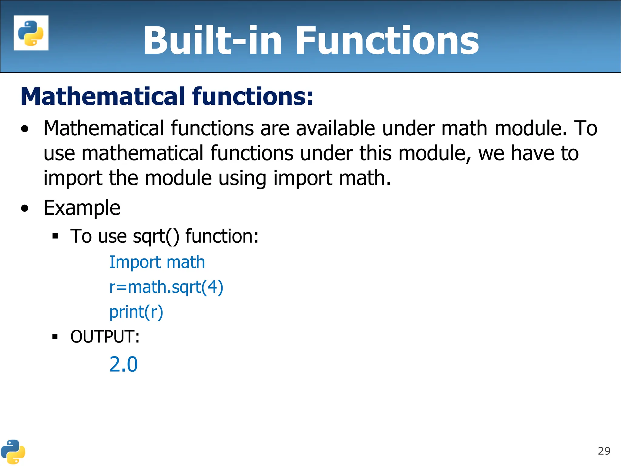 29
Mathematical functions:
• Mathematical functions are available under math module. To
use mathematical functions under this module, we have to
import the module using import math.
• Example
▪ To use sqrt() function:
Import math
r=math.sqrt(4)
print(r)
▪ OUTPUT:
2.0
Built-in Functions
 