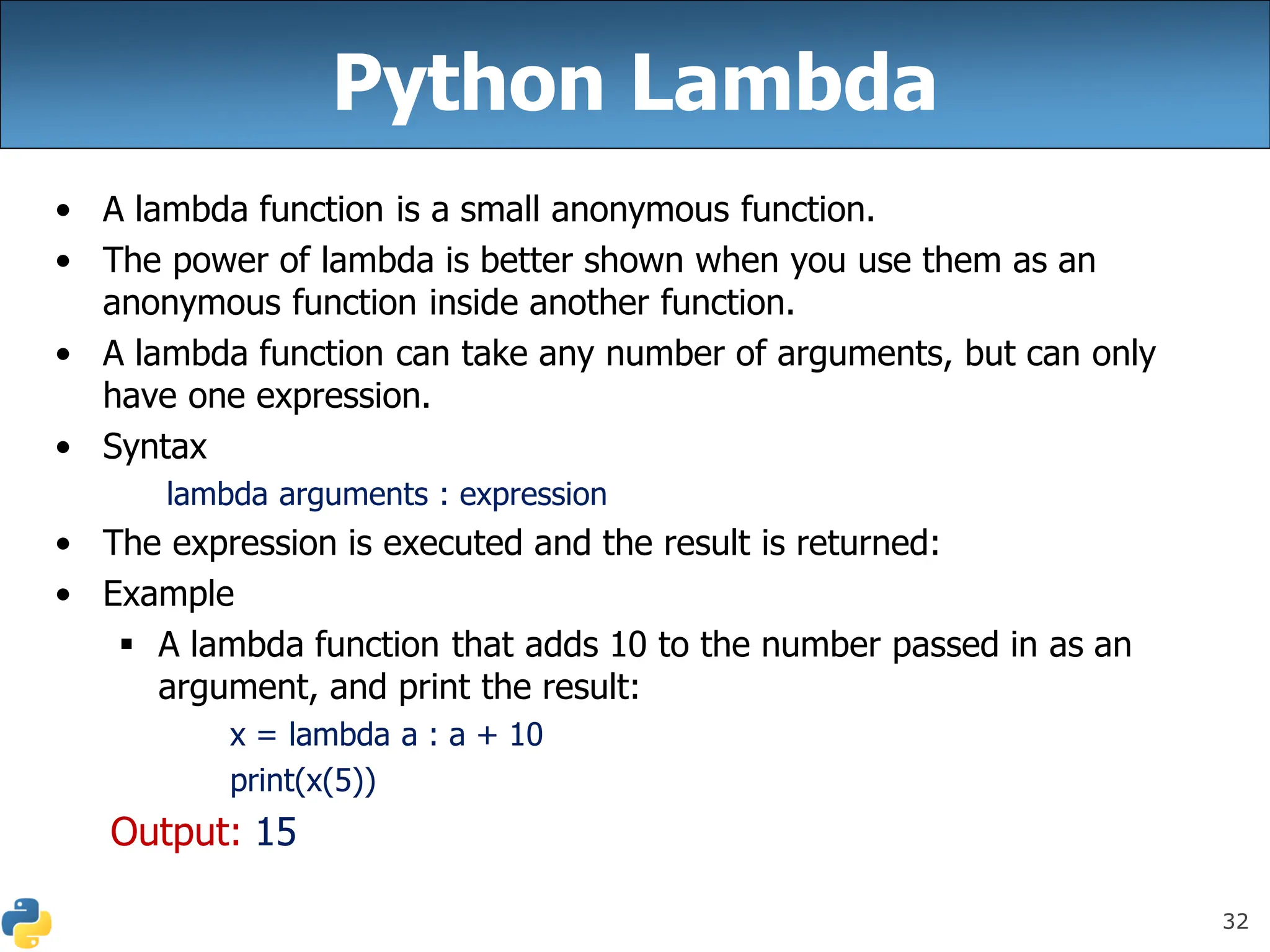 32
Python Lambda
• A lambda function is a small anonymous function.
• The power of lambda is better shown when you use them as an
anonymous function inside another function.
• A lambda function can take any number of arguments, but can only
have one expression.
• Syntax
lambda arguments : expression
• The expression is executed and the result is returned:
• Example
▪ A lambda function that adds 10 to the number passed in as an
argument, and print the result:
x = lambda a : a + 10
print(x(5))
Output: 15
 